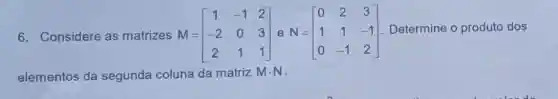 6. Considere as matrizes M = M=[} 1&-1&2 -2&0&3 2&1&1 ] Determine o produto dos
elementos da segunda coluna da matriz Mcdot N -