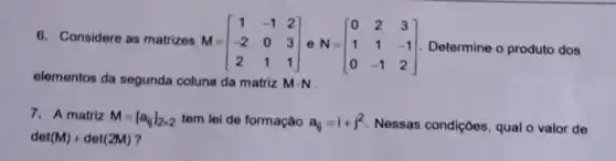 6. Considere as matrizes M-
M=[} 1&-1&2 -2&0&3 2&1&1 ] Determine o produto dos
elementos da segunda coluna da matriz Mcdot N
7. A matriz M=[a_(ij)]_(2times 2) tem lei de formação a_(ij)=i+j^2 Nessas condiçoes, qual o valor de
det(M)+det(2M)