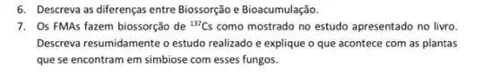 6. Descreva as diferenças entre Biossorção e Bioacumulação
7. Os FMAs fazem biossorção de {}^137Cs como mostrado no estudo apresentado no livro.
Descreva resumidamente o estudo realizado e explique o que acontece com as plantas
que se encontram em simbiose com esses fungos.