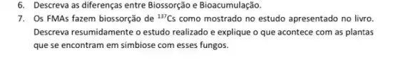 6. Descreva as diferenças entre Biossorção e Bioacumulação.
7. Os FMAs fazem biossorção de {}^137Cs como mostrado no estudo apresentado no livro.
Descreva resumidamente o estudo realizado e explique o que acontece com as plantas
que se encontram em simbiose com esses fungos