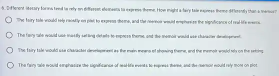 6. Different literary forms tend to rely on different elements to express theme. How might a fairy tale express theme differently than a memoir?
The fairy tale would rely mostly on plot to express theme, and the memoir would emphasize the significance of real-life events.
The fairy tale would use mostly setting details to express theme, and the memoir would use character development.
The fairy tale would use character development as the main means of showing theme, and the memoir would rely on the setting
The fairy tale would emphasize the significance of real-life events to express theme, and the memoir would rely more on plot.