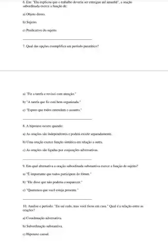 6. Em: "Ela explicou que o trabalho deveria ser entregue até amanha', a oração
subordinada exerce a função de:
a) Objeto direto.
b) Sujeito
c) Predicativo do sujeito.
__
7. Qual das opções exemplifica um período paratático?
a) "Fiz a tarefa e revisei com atenção."
b) "A tarefa que fiz está bem organizada:
c) "Espero que todos entendam o assunto."
__
8. A hipotaxe ocorre quando:
a) As orações são independentes e podem existir separadamente.
b) Uma oração exerce função sintática em relação a outra.
c) As orações são ligadas por conjunções adversativas.
__
9. Em qual alternativa a oração subordinada substantiva exerce a função de sujeito?
a) "É importante que todos participem do forum."
b) "Ele disse que não poderia comparecer."
c) "Queremos que você esteja presente."
__
10. Analise o período:"Eu saí cedo, mas você ficou em casa."Qual é a relação entre as
orações?
a) Coordenaçã adversativa.
b) Subordinação substantiva.
c) Hipotaxe causal