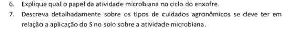 6. Explique qual o papel da atividade microbiana no ciclo do enxofre.
7. Descreva detalhadamente sobre os tipos de cuidados agronômicos se deve ter em
relação a aplicação do S no solo sobre a atividade microbiana.