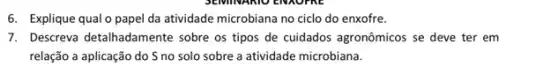 6. Explique qualo papel da atividade microbiana no ciclo do enxofre.
7. Descreva detalhadament sobre os tipos de cuidados agronômicos se deve ter em
relação a aplicação do Sno solo sobre a atividade microbiana.