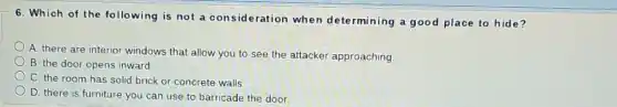 6. Which of the following is not a consideration when determining a good place to hide?
A there are interior windows that allow you to see the attacker approaching.
B. the door opens inward
C. the room has solid brick or concrete walls.
D. there is furniture you can use to barricade the door.