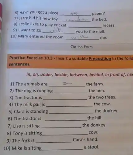 6) Have you got a piece __ paper?
7) Jerry hid his new toy __ the bed.
8) Leslie likes to play cricket __ recess.
9) I want to go __ you to the mall.
10) Mary entered the room __ me.
Practice Exercise 10.3 - Insert a suitable Preposition in the follo
sentences.
in, on, under,beside, between behind, in front of,ne
1) The animals are __ the farm.
2) The dog is running __ the hen.
3) The tractor is __ the two trees.
4) The milk pail is __ the cow.
5) Clara is standing __ the donkey.
6) The tractor is __ the hill.
7) Lisa is sitting __ the donkey.
8) Tony is sitting __ cow.
9) The fork is __ Cara's hand.
10) Mike is sitting __ a stool.