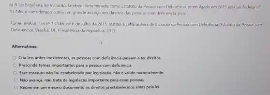 6) A Lei Brasileira de Inclusão, também denominada como Estatuto da Pessoa com Deficiência, promulgado em 2015 pela Lei Federal n^circ 
13.146 é considerado como um grande avanço nos direitos das pessoas com deficiência pois:
Fonte: BRASIL Lei n^circ  13.146, de 6 de julho de 2015. Institui a LePBrasileira de Inclusão da Pessoa com Deficiencia (Estatuto da Pessoa com
Deficiência). Brasilia, DF:Presidência da República, 2015.
Alternativas:
Cria leis antes inexistentes, as pessoas com deficiencia passam a ter direitos
Prescinde temas importante:para a pessoa com deficiência
Esse estatuto nào foi estabelecido por legislação, nào é válido nacionalmente
Não avança, nǎo trata de legislação importante para essas pessoas.
Reúne em um mesmo documento os direitos já estabelecidos antes pela lei