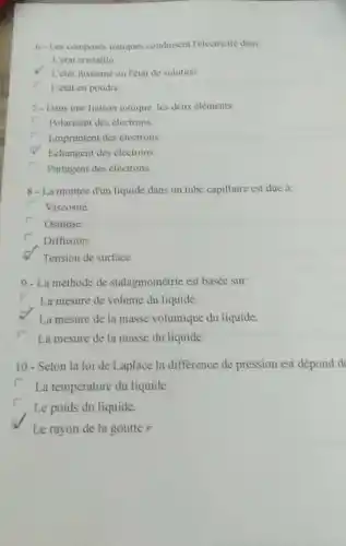 6. Les composés iomques condusent l'electricité dans
L'etat cristallin
1. 'état fustonne ou letat de solution
r
L'état en poudre
7-Dans une liaison ionique, les deux eléments:
r Polarisent des electrons.
Empruntent des electrons
Echangent des électrons.
Partagent des électrons.
8 - La montée d'un liquide dans un tube capillaire est due à:
Viscosité.
r Osmose
Diffusion.
Tension de surface.
9 - La méthode de stalagmométric est basée sur:
La mesure de volume du liquide.
La mesure de la masse volumique du liquide.
La mesure de la masse du liquide.
10 - Selon la loi de Laplace la difference de pression est dépond do
r
La température du liquide.
Le poids du liquide.
Le rayon de la goutter.