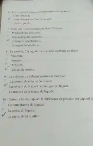 6. Les composés tomques condusent lelectricité dans
L'etat cristallin
1'état fustonne ou l'état de solution
L'etat en poudre
7-Dans une liaison ionique, les deux eléments:
r Polarisent des électrons.
r
Empruntent des électrons
Echangent des electrons.
r
Partagent des électrons.
8 - La montée d'un liquide dans un tube capillaire est due à:
r Viscosité.
r
Osmose
r Diffusion
Tension de surface.
9 - La méthode de stalagmométric est basée sur
La mesure de volume du liquide.
La mesure de la masse volumique du liquide.
r La mesure de la masse du liquide.
10 - Selon la loi de Laplace la difference de pression est dépond d
La température du liquide.
Le poids du liquide.
Le rayon de la goutter.