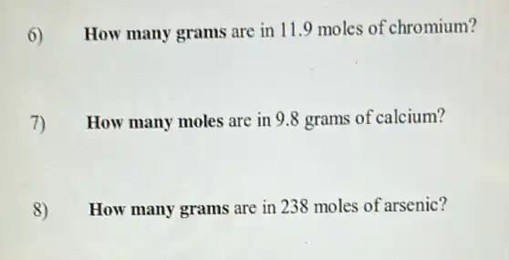 6) How many grams are in 11.9 moles of chromium?
7) How many moles are in 9.8 grams of calcium?
8) How many grams are in 238 moles of arsenic?