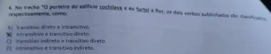 6. No trecho "O porteiro do edificio cochilava e eu furtei a flor, os dois verbos sublinhados são classificados. respectivamente, como:
A) transitivo direto e intransitivo.
(1) intransitivo e transitivo direto.
C) transitivo indireto e transitivo direto.
D) intransitivo e transitivo indireto.