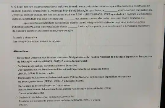 6) O Brasil tem um sistema educacional inclusivo, firmado em acordos internacionais que influenciaram a construção de
politicas públicas destacando: a Declaração Mundial da Educação para Todos, a __ e a Convenção da Guatemala.
Dentre as politicas criadas um dos destaques é a Lein. 9.394 - LDBEN (BRASIL, 1996)que dedica o capítulo V à Educação
Especial, modalidade que deve ser oferecida __ nas classes comuns das redes de ensino. Outro destaque é a
__ que orienta a modalidade da educação especial como integrante dos sistemas de ensino, e dentre outros
indicativos aponta a sua transversalidade desde __ à educação superior para pessoas com a deficiência transtorno
do espectro autista e altas habilidades /superdotação.
Assinale a alternativa
que completa adequadamente as lacunas:
Alternativas:
Declaração Universal dos Direitos Humanos:Obrigatoriamente: Politica Nacional de Educação Especial na Perspectiva
da Educação Inclusiva (BRASIL, 2008): O ensino fundamental.
Declaração de Inchon:preferencialmente; Diretrizes
Operacionais para o Atendimento Educacional Especializado na Educação Básica
(BRASIL, 2009): 0 ensino médio.
Declaração de Salamanca Preferencialmente: Politica Nacional de Educação Especial na Perspectiva
da Educação Inclusiva (BRASIL, 2008): A educação infantil.
Declaração de Inchon:Diretrizes Operacionais
para o Atendimento Educacional Especializado na Educação Básica (BRASIL 2009):
ensino fundamental.
Declaração de Salamanca:compulsoriamente; Lei
Brasileira de Inclusão da pessoa com deficiência (BRASIL. 2015); O ensino
infantil.