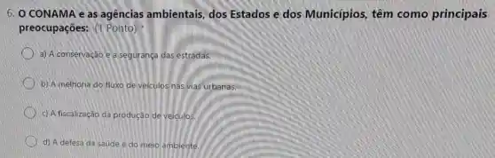 6. O CONAMA e as agências ambientais, dos Estados e dos Municípios, têm como principais
preocupações: (1 Ponto)
a) A conservação e a segurança das estradas.
b) A melhoria do fluxo de veiculos nas vias urbanas.
c) A fiscalização da produção de veículos.
d) A defesa da saúde e do meio ambiente.