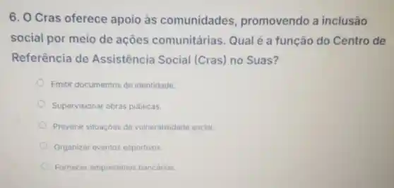 6. O Cras oferece apoio às comunidades promovendo a inclusão
social por meio de acoes comunitárias Qualé a função do Centro de
Referência de Assistência Social (Cras) no Suas?
Emitir documentos de identidade.
Supervisional obras públicas.
Prevenir situaçóes de vulnerabilidad social.
Organizar eventos esportivos.
Fornece empréstimos bancários.