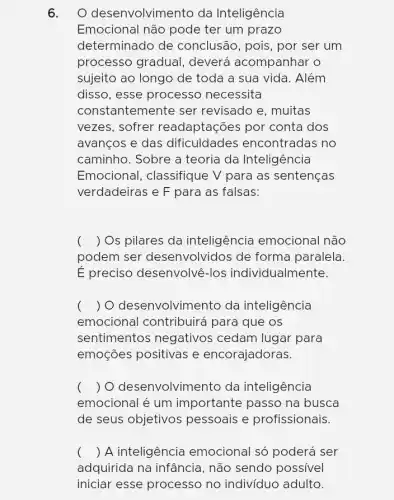 6. O desenvolvim ento da Inteligência
Emocional não pode ter um prazo
determinado de conclusão, pois, por ser um
processo gradual , deverá acompanhar O
sujeito ao longo de toda a sua vida . Além
disso, esse processo necessita
constantemente ser revisado e, muitas
vezes, sofrer readaptações por conta dos
avanços e das dificuldades encontradas no
caminho. Sobre a teoria da Inteligência
Emocional, classifique V para as sentenças
verdadeiras e F para as falsas:
( ) Os pilares da inteligência emocional não
podem ser desenvolvidos de forma paralela.
E preciso desenvolvê-los individualmente.
( ) O desenvolvimel nto da inteligência
emocional contribuirá para que os
sentimentos negativos cedam lugar para
emoçes positivas e encorajadoras.
( ) O desenvolvimento da inteligência
emocional é um importante passo na busca
de seus objetivos pessoais e profissionais.
( ) A inteligência emocional só poderá ser
adquirida na infância , não sendo possivel
iniciar esse processo no indivíduo adulto.