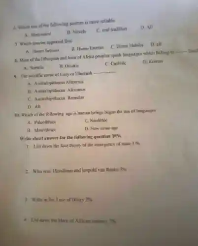 6. Which one of the following sources is more reliable
D. All
A. Monument
B. Novels
C. oral tradition
7. Which species appeared first
B. Homo Erectus
C. Home Habilis
D. all
A. Homo Sapiens
8. Most of the Ethiopian and horn of Africa peoples speak languages which belong to
__ fami
A. Semitic
B. Omotic
C. Cushitic
D. Koman
9. The seintific name of Lucy or Diniknsh
__
A. Australopithecus Afarensis
B. Australopithecus Africanus
C. Australopithecus Ramidus
D. All
10. Which of the following age is human beings began the use of languages
A. Palcolithics
C. Neolithic
B. Mesolithics
D. New stone age
Write short answer for the following question 10% 
1. List dawn the four theory of the emergency of state 3% 
2. Who was Herodotus and leopold van Ranke 3% 
3. Write at list 3 use of Histry 2% 
4. List dawn the Hom of African country 2%