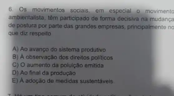 6. Os movimentos sociais, em especial o movimento
ambientalista, têm participado de forma decisiva na mudança
de postura por parte das grandes empresas principalmente no
que diz respeito
A) Ao avanço do sistema produtivo
B) / observação dos direitos políticos
C) O aumento da poluição emitida
D) Ao final da produção
E) A adoção de medidas sustentáveis.