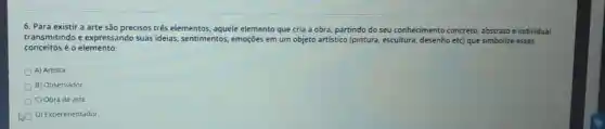 6. Para existir a arte são precisos três elementos, aquele elemento que cria a obra, partindo do seu conhecimento concreto abstrato e individual
transmitindo e expressando suas ideias, sentimentos,emoções em um objeto artístico (pintura escultura, desenho etc)que simbolize esses
conce itos é o elemento:
D A) Artista
B) Observador
D C) Obra de arte
D) Experimentador.