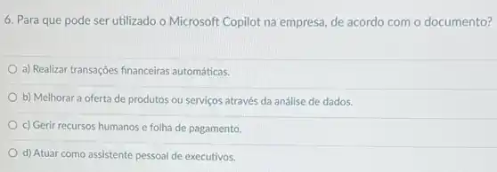 6. Para que pode ser utilizado o Microsoft Copilot na empresa, de acordo com o documento?
a) Realizar transações financeiras automáticas.
b) Melhorar a oferta de produtos ou serviços através da análise de dados.
c) Gerir recursos humanos e folha de pagamento.
d) Atuar como assistente pessoal de executivos.