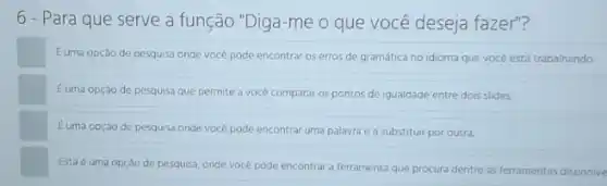 6 - Para que serve a função "Diga-me o que você deseja fazer"?
Euma opção de pesquisa onde você pode encontrar os erros de gramática no idioma que vocé está trabalhando
Euma opçáo de pesquisa que permite a vocé comparar os pontos de igualdade entre dois slides
Euma opção de pesquisa onde você pode encontrar uma palavra e a substituir por outra.
Esta é uma opção de pesquisa, onde voce pode encontrar a ferramenta que procura dentre as ferramentas disponive