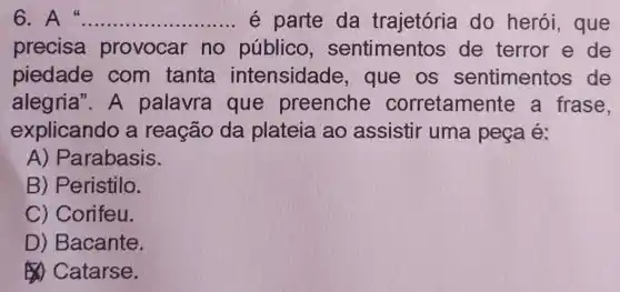 6	__ é parte da trajetória do herói , que
precisa provocar no público sentimentos de terror e de
piedade com tanta intensidade , que os sentimentos de
alegria". A palavra que preenche corretament e a frase,
explicando a reação da plateia ao assistir uma peça é:
A) Parabasis.
B) Peristilo.
C) Corifeu.
D) Bacante.
Catarse.