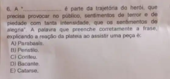 6. A __ é parte da trajetória do herói, que
precisa provocar no público, sentimentos de terror e de
piedade com tanta intensidade, que os sentimentos de
alegria". A palavra que preenche corretamente a frase,
explicando a reação da plateia ao assistir uma peça é:
A) Parabasis.
B) Peristilo.
C) Corifeu.
D) Bacante.
E) Catarse.