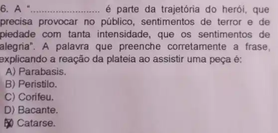 6. A __ é parte da trajetória do herói que
precisa provocar no público sentimentos de terror e de
piedade com tanta intensidade , que os sentimentos de
alegria".A palavra que preenche corretamente a frase.
explicando a reação da plateia ao assistir uma peça é:
A) Parabasis.
B) Peristilo.
C) Corifeu.
D) Bacante.
Catarse.