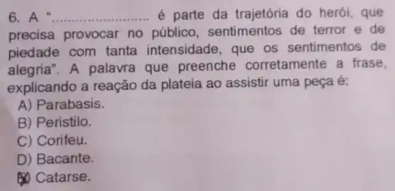 6	__ é parte da trajetória do herói,que
precisa provocar no público,sentimentos de terror e de
piedade com tanta intensidade , que os sentimentos de
alegria".A palavra que preenche corretamente a frase
explicando a reação da plateia ao assistir uma peça é:
A) Parabasis.
B) Peristilo.
C) Corifeu.
D) Bacante.
Catarse.