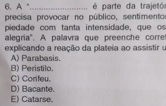 6. A __ é parte da trajetór
precisa provocar no público sentimento
piedade com tanta intensidade , que os
alegria"A palavra que preenche corre
explicando a reação da plateia ao assistir u
A)Parabasis.
B)Peristilo.
C)Corifeu.
D)Bacante.
E)Catarse.