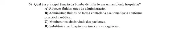 6) Qualé a principal função da bomba de infusão em um ambiente hospitalar?
A) Aquecer fluidos antes da administração.
B) Administrar fluidos de forma controlada e automatizada conforme
prescrição médica.
C) Monitorar os sinais vitais dos pacientes.
D) Substituir a ventilação mecânica em emergências.