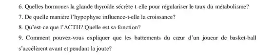 6. Quelles hormones la glande thyroide sécrète-+-elle pour régulariser le taux du métabolisme?
7. De quelle manière I'hypophyse influence-t-elle la croissance?
8. Qu'est-ce que l'ACTH? Quelle est sa fonction?
9. Comment pouvez-vous expliquer que les battements du cceur d'un joueur de basket-ball
s'accélèrent avant et pendant la joute?