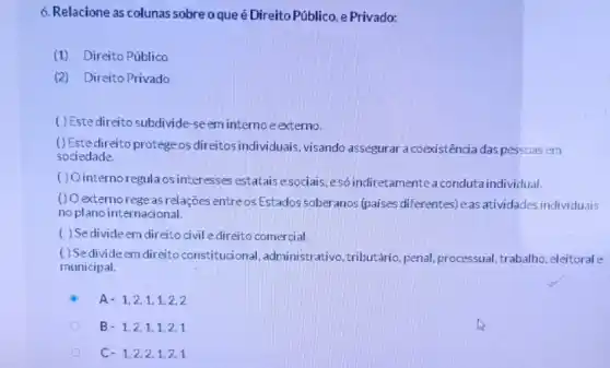 6. Relacione as colunas sobreoque é Direito Público, e Privado:
(1) Direito Público
(2) Direito Privado
( ) Estedireito subdivide-se em interno e externo.
()Estedireito protege os direitos individuais, visando assegurar a coexistência das pessoas em
sociedade.
( ) Ointernoregula os interesses estatais esociais esó indiretamente a conduta individual.
() O externo rege as relações entreos Estados soberanos (paises diferentes)as atividades individuais
no plano internacional.
( ) Sedivide em direito civil e direito comercial.
( ) Sedivide em direito constitucional administrativo, tributário penal, processual, trabalho , eleitoral e
municipal.
A. 1,2,1,1,2,2
B. 1,2,1,1,2,1
C. 1,2,2,1,2,1