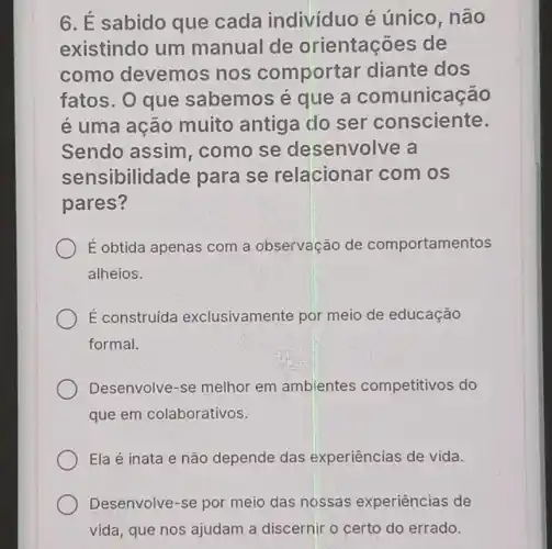 6. É sabido que cada individuo é único, não
existindo um manual de orientações de
como devemos nos comportar diante dos
fatos. O que sabemos é que a comunicação
é uma ação muito antiga do ser consciente.
Sendo assim , como se desenvolve a
sensibilidade para se relacionar com os
pares?
É obtida apenas com a observação de comportamentos
alheios.
É construída exclusivamente por meio de educação
formal.
Desenvolve-se melhor em ambientes competitivos do
que em colaborativos.
Ela é inata e não depende das experiências de vida.
Desenvolve-se por meio das nossas experiências de
vida, que nos ajudam a discernir o certo do errado.