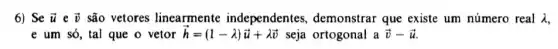 6) Se overrightarrow (u) e overrightarrow (v) são vetores linearmente independentes demonstrar que existe um número real lambda 
e um só, tal que o vetor overrightarrow (h)=(1-lambda )overrightarrow (u)+lambda overrightarrow (v) seja ortogonal a overrightarrow (v)-overrightarrow (u)