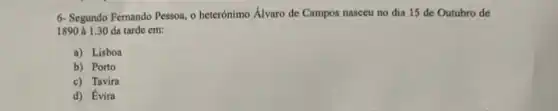 6- Segundo Fernando Pessoa o heterónimo Álvaro de Campos nasceu no dia 15 de Outubro de
1890 à 1.30 da tarde cm:
a) Lisboa
b) Porto
c) Tavira
d) Evira