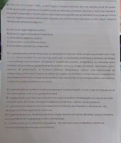 6) Segundo Max Weber (1984). a dominação é sempre resultado de uma relação social de poder,
onde se percebe claramente a existência de um lado que comanda (domina) e outro que obedece.
Ela élegitima quandoa influência exercidaé aceita por aqueles que se submetem à vontade do outro;e
nào sào legitimas quando pressupjem apenas o uso da força para submeter o outro. Weber classifica
três tipos de dominação legitima:
A) Racional-legal religiosa e juridica.
B) Racional-legal carismática e tradicional.
C) Burocrática, religiosa e juridica.
D) Burocrática carsmálica e juidica
E) Burocrática, carismática e tradicional.
7) A globalização é um fenômeno que se assemelha à interação entre amigos que residem em locais
diversos. Nesse contexto.há uma troca de ideias, bens e informações semelhante à dinamica de amigos
comparlilhando conhecimentos brinquedos e experiências culinárias. Antigamente, as interações eram
limitadas ao que estava geograficamente próximo, como os amigos da escola. Noentanto . com o
advento do globalização. as fronteiras parecem desaparecer, criando uma extensa rede de
interconexāo global, onde pessoas de diferentes lugares compartilham conhecimentos e experiências
demanerasemelhantea umgrande grupode amigos explorando conjuntamente ideias e descobertas.
Como consequência podemos apontar à
A) A globalização é um termo usado para descrever a padronização cultural, onde as tradições locais
são substituidas por uma cultura global dominante
B) A globalização é um processo que envolve a interconexāo e interdependêncio crescentes entre
diferentes partes do mundo, abrangendo aspectos econômicos.culturais, sociais e politicos.
C) A globalização refere-se apenas a expansao econômica de empresas multinacionais não
abrangendo outros aspectos da vida social.
D) A globalização é um fenômeno recente surgido apenas nas últimas décadas, que se concentra
principalmente na integração econômica entre países.
E) A globalização é um conceito ultrapassado não relevante para os desafios e dināmicas
contemporáneas das relaçōes internacionais.
