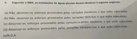 6. Segundo a NBR as instalações de águas pluviais devem obedecer à seguinte exigência:
(a) Não absorver os esforços provocados pelas variações mecânicas a que estão subm etidas.
(b) Não absorver os esforços provocados pelas variações térm icas a que estão subm etidas.
(c) Absorver os esforços provocados pelas variações e atritos mecânicas a que estão subm etidas.
(d) Absorver os esforços provocados pelas variações intratérm icas a que estão subm etidas.
(e)N.D.A