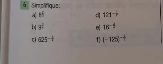 6 Simplifique:
a) 8^(2)/(3)
d) 121^-(1)/(2)
b) 9^(3)/(4)
e) 16^-(3)/(4)
C) 625^-(3)/(4)
f) (-125)^-(2)/(3)