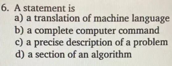 6. A statement is
a) a translation of machine language
b) a complete computer command
c) a precise description of a problem
d) a section of an algorithm