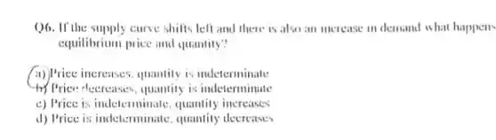 ()6. If the supply curve shifis left and there is also an merease in demand what happens
equilibrium price and quantily?
(i)) Price increases, quantity is indeterminate
try Price decreases quantity is indeterminale
c) Price is indeterminate quantity increases
d) Price is indeterminale quantity decreases