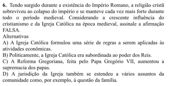 6. Tendo surgido durante a existência do Império Romano, a religião cristã
sobreviveu ao colapso do império e se manteve cada vez mais forte durante
todo o período medieval.Considerando a crescente influência do
cristianismo e da Igreja Católica na época medieval,assinale a afirmação
FALSA.
Alternativas
A) A Igreja Católica formulou uma série de regras a serem aplicadas às
atividades econômicas.
B) Politicamente , a Igreja Católica era subordinada ao poder dos Reis.
C) A Reforma Gregoriana, feita pelo Papa Gregório VII , aumentou a
supremacia dos papas.
D) A jurisdição da Igreja também se estendeu a vários assuntos da
comunidade como, por exemplo, à questão da familia.