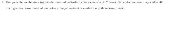 6. Um paciente recebe uma injeção de material radioativo com meia-vida de 2 horas. Sabendo que foram aplicados 200
microgramas desse material.encontre a função meia-vida e esboce o gráfico dessa função.