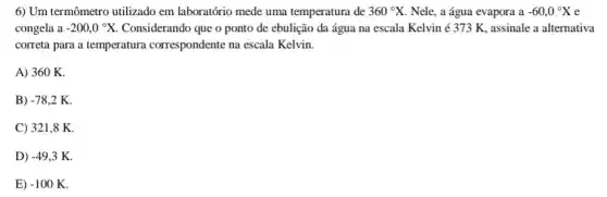 6) Um termômetro utilizado em laboratório mede uma temperatura de 360^circ X Nele, a água evapora . a -60,0^circ X e
congela a -200,0^circ X Considerando que o ponto de ebulição da água na escala Kelvin é 373 K, assinale a alternativa
correta para a temperatura correspondente na escala Kelvin.
A) 360 K.
B) -78,2K
C) 321,8 K.
D) -49,3K
E) -100K