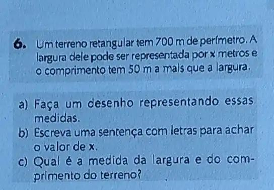 6. Um terreno retangular tem 700 mde perímetro. A
largura dele pode ser representada por x metros e
comprimento tem 50 m a malsque a largura.
a) Faça um desenho representando essas
medidas.
b) Escreva uma sentença com letras para achar
valor de x.
c) Qual é a medida da largura e do com-
primento do terreno?