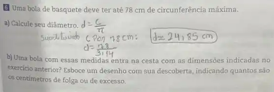 6 Uma bola de basquete deve ter até 78 cm de circunferência máxima.
a) Calcule seu diâmetro.
b) Uma bola com essas medidas entra na cesta com as dimensões indicadas no
exercicio anterior? Esboce um desenho com sua descoberta, indicando quantos são
os centímetros de folga ou de excesso.