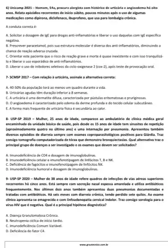 6) Unicamp 2021-Homem, 543, procura alergista com histórico de urticária e angioedema há oito
anos. Relata episódios recorrentes de inicio súbito, poucos minutos após o uso de algumas
medicações como dipirona,,diclofenaco, ibuprofeno, que usa para lombalgia crônica.
A conduta correta é:
A. Solicitar a dosagem de IgE para drogas anti-inflamatórias e liberar o uso daquelas com IgE especifica
negativa.
B. Prescrever paracetamol, pois sua estrutura molecularé diversa dos anti-inflamatórios diminuindo a
chance de reação adversa cruzada.
C. Orientar este paciente que o risco de reação grave e morte é quase inexistente e com isso tranquilizá-
lo e liberar o uso esporádico de anti-inflamatórios.
D. Liberar o uso de inibidores seletivos da ciclo-oxigenase 2(cox-2) após teste de provocação oral.
7- SCMSP 2017 -Com relação à urticária,assinale a alternativa correta:
A. 40-50%  da população terá ao menos um quadro durante a vida.
B. Urticárias agudas têm duração inferior a 8 semanas.
C. A urticária é uma dermatite difusa, caracterizada por pústulas eritematosas e pruriginosas.
D. O angioedema é caracterizado pelo edema da derme profunda e do tecido celular subcutâneo.
E. A forma mais frequente de urticária fisica é secundária ao calor.
8- USP-SP 2019 -Mulher, 25 anos de idade, comparece ao ambulatério de clínica médica geral
encaminhada da unidade básica de saúde, pois desde os 15 anos de idade tem sinusites de repetição
(aproximadamente quatro no último ano) e uma internação por pneumonia . Apresentou também
diversos episódios de diarreia sempre com exames coproparasitologicos positivos para Giárdia. Traz
consigo tomografia computadorizada de tórax que demonstra bronquiectasias. Qual alternativa traz o
principal grupo de doenças a ser investigado e os exames que devem ser solicitados?
A. Imunodeficiência de CD4 e dosagem de imunoglobulinas.
B. Imunodeficiência celular e imunofenotipagem de linfócitos T, B e NK.
C. Deficiência de fagócitos e imunofemotipagem d linfócitos NK.
D. Imunodeficiência humoral dosagem de imunoglobulinas.
9-USP-SP 2020 - Mulher de 38 anos de idade refere quadros de infecções de vias aéreas superiores
recorrentes há cinco anos Está sempre com secreção nasal espessa amarelada e utiliza antibióticos
frequentemente. Nos últimos dois anos também apresentou duas pneumonias documentadas e
tratadas com antibióticos. Há seis meses com diarreia crônica, tendo perdido sete quilos. Ao exame
clinico apresenta-se emagrecida e com linfoadenopatia cervical indolor. Traz consigo sorologia para o
virus HIV que é negativa. Qual é a principal hipótese diagnóstica?
A. Doença Granulomatosa Crônica.
B. Neutropenia ciclica de inicio tardio
C. Imunodeficiência Comum Variável
D. Deficiência do fator C4.
www.grautecnico.com.br