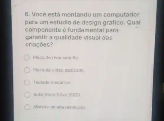 6. Você está montando um computador
para um estúdio de design gráfico. Qual
componente e fundamental para
garantir a qualidade visual das
criaçōes?
Placa de rede sem fio.
Placa de video dedicada.
Teclado mecânico.
Solid State Drive (SSD)
Monitor de alta resolução.