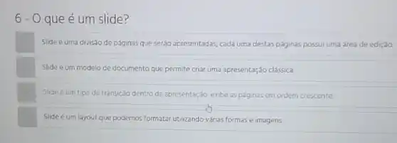 6-0 que é um slide?
Slide é uma divisão de páginas que seráo apresentadas, cada uma destas páginas possui uma área de edição.
Slide é um modelo de documento que permite criar uma apresentação clássica
Slide é um tipo de transição dentro da apresentação exibe as páginas em ordem crescente
Slide é um layout que podemos formatar utilizando várias formas e imagens.