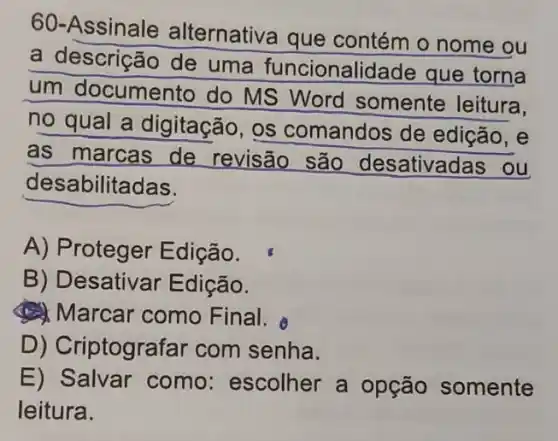 60-Assinale alternativa que contém o nome ou
a descrição de uma funcionalidade que torna
um documento do MS Word somente leitura.
no qual a digitação, os comandos de edição, e
as marcas de revisão são desativadas ou
desabilitadas.
A) Proteger Edição.
B) Desativar Edição.
(1) Marcar como Final.
D) Criptografar com senha.
E) Salvar como:escolher a opção somente
leitura.