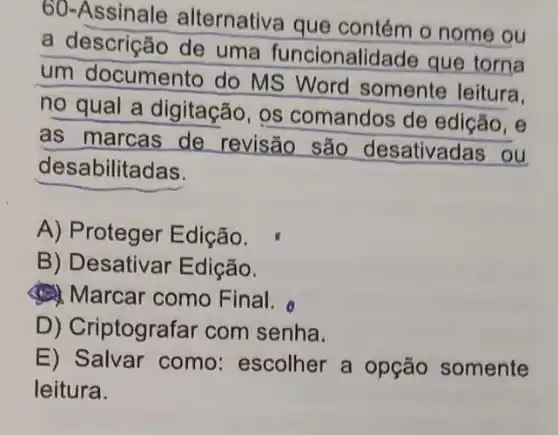 60-Assinale alternativa que contém o nome ou
a descrição de uma funcionalidade que torna
um documento do MS Word somente leitura.
no qual a digitação, os comandos de edicão, e
as marcas de revisão são desativadas ou
desabilitadas.
A) Proteger Edição.
B) Desativar Edição.
(1) Marcar como Final.
D) Criptografar com senha.
E) Salvar como:escolher a opção somente
leitura.